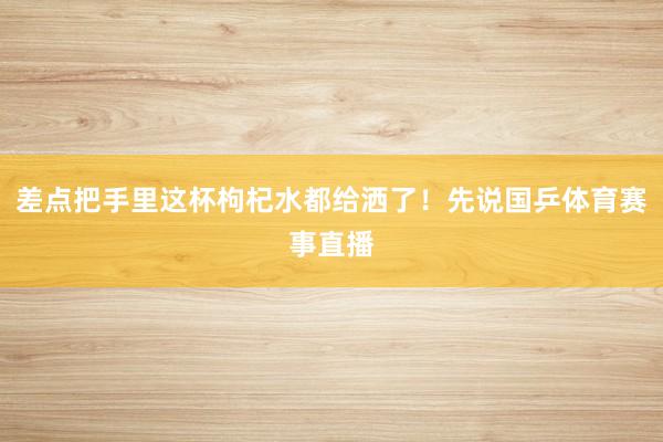 差点把手里这杯枸杞水都给洒了！先说国乒体育赛事直播