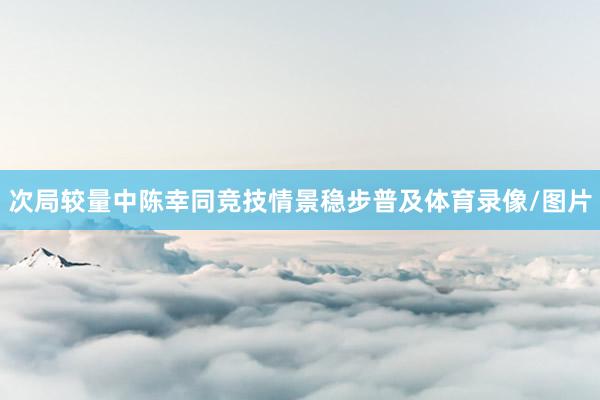 次局较量中陈幸同竞技情景稳步普及体育录像/图片