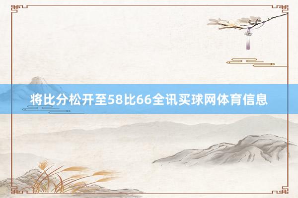 将比分松开至58比66全讯买球网体育信息