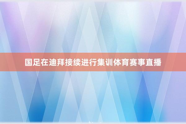 国足在迪拜接续进行集训体育赛事直播