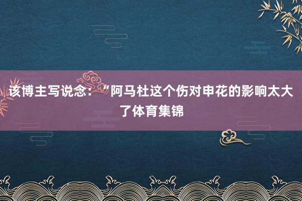 该博主写说念：“阿马杜这个伤对申花的影响太大了体育集锦