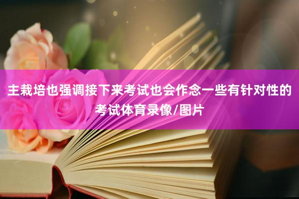 主栽培也强调接下来考试也会作念一些有针对性的考试体育录像/图片