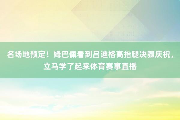 名场地预定！姆巴佩看到吕迪格高抬腿决骤庆祝，立马学了起来体育赛事直播
