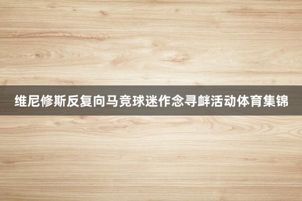 维尼修斯反复向马竞球迷作念寻衅活动体育集锦