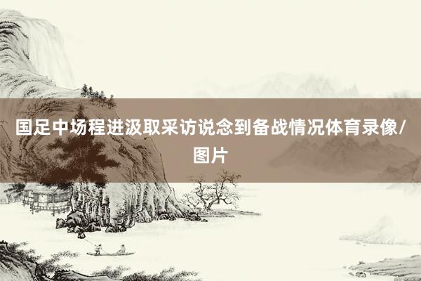国足中场程进汲取采访说念到备战情况体育录像/图片