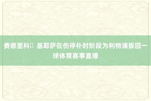 费德里科・基耶萨在伤停补时阶段为利物浦扳回一球体育赛事直播