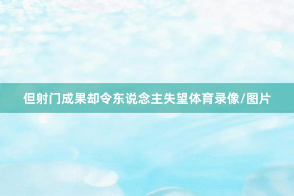 但射门成果却令东说念主失望体育录像/图片