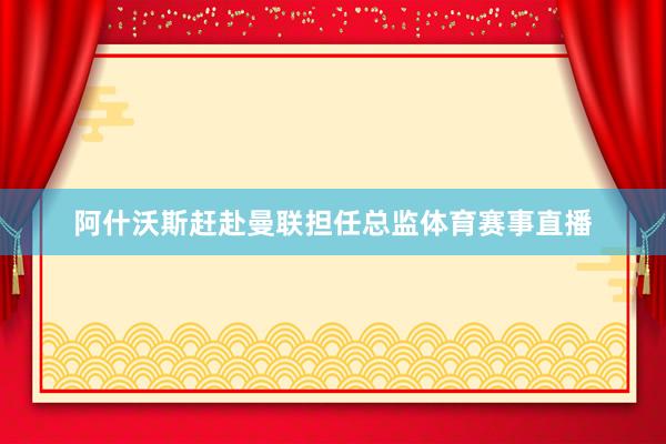 阿什沃斯赶赴曼联担任总监体育赛事直播