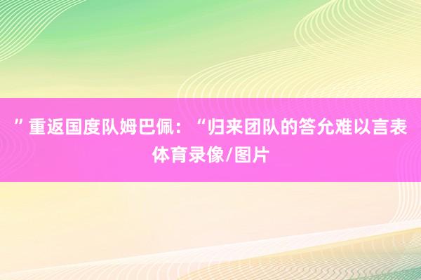 ”重返国度队姆巴佩:“归来团队的答允难以言表体育录像/图片
