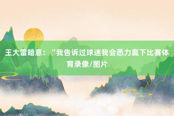 王大雷暗意：“我告诉过球迷我会悉力赢下比赛体育录像/图片