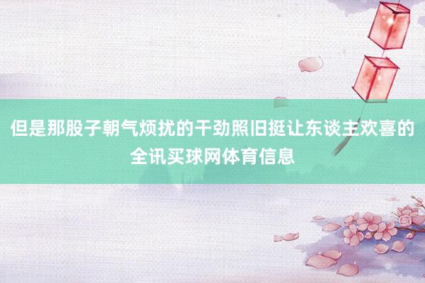 但是那股子朝气烦扰的干劲照旧挺让东谈主欢喜的全讯买球网体育信息