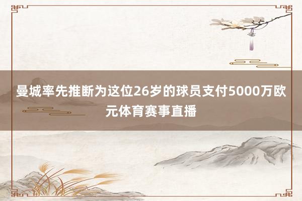 曼城率先推断为这位26岁的球员支付5000万欧元体育赛事直播