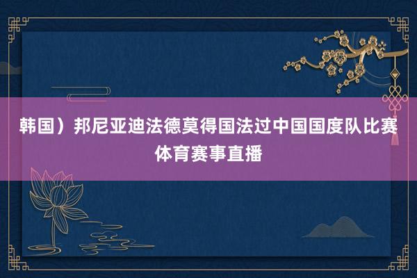 韩国）　　邦尼亚迪法德莫得国法过中国国度队比赛体育赛事直播