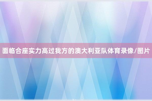 面临合座实力高过我方的澳大利亚队体育录像/图片