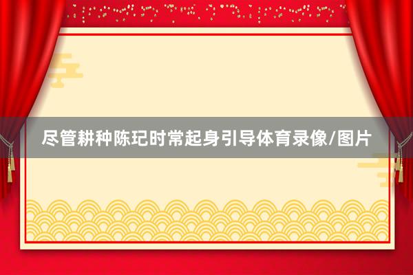 尽管耕种陈玘时常起身引导体育录像/图片