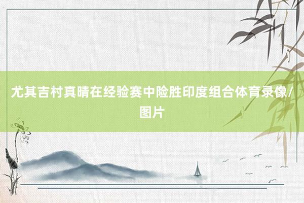 尤其吉村真晴在经验赛中险胜印度组合体育录像/图片