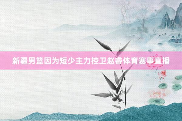 新疆男篮因为短少主力控卫赵睿体育赛事直播