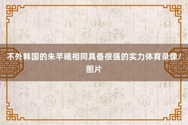 不外韩国的朱芊曦相同具备很强的实力体育录像/图片