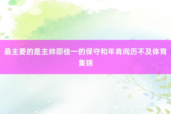 最主要的是主帅邵佳一的保守和年青阅历不及体育集锦