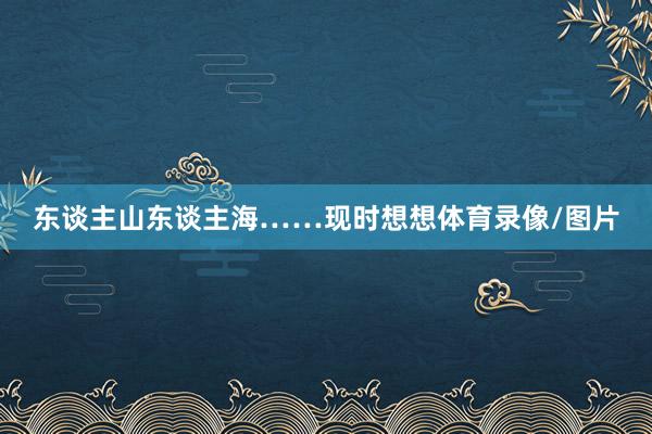 东谈主山东谈主海……现时想想体育录像/图片