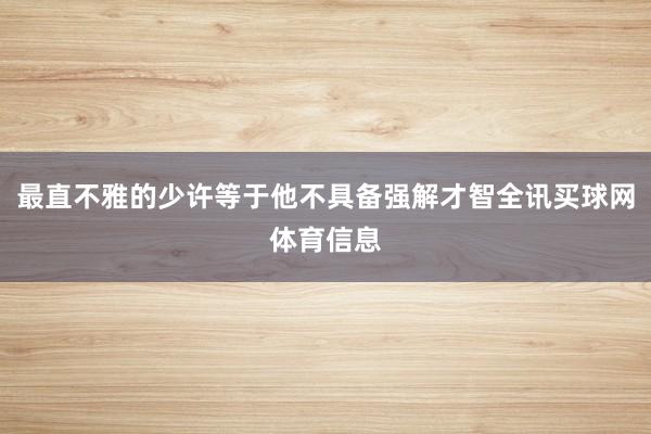 最直不雅的少许等于他不具备强解才智全讯买球网体育信息