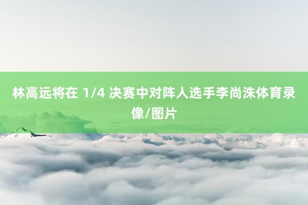 林高远将在 1/4 决赛中对阵人选手李尚洙体育录像/图片