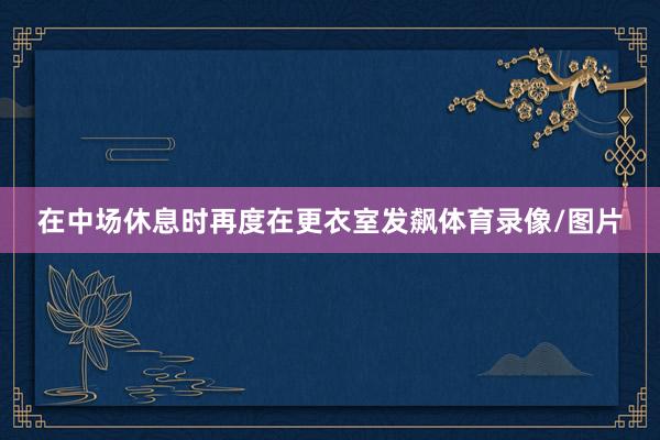 在中场休息时再度在更衣室发飙体育录像/图片