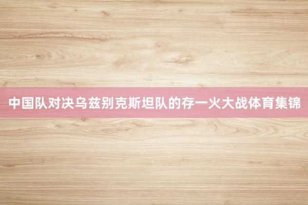 中国队对决乌兹别克斯坦队的存一火大战体育集锦