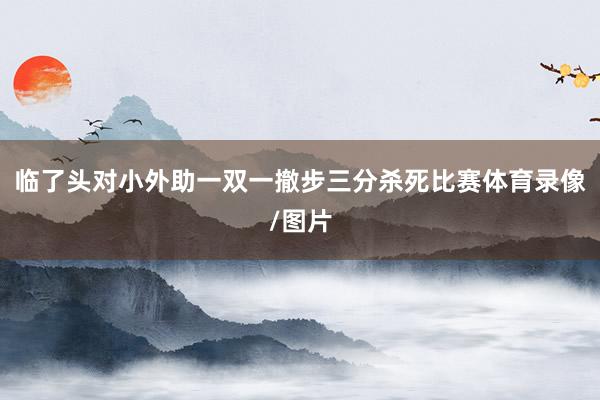临了头对小外助一双一撤步三分杀死比赛体育录像/图片