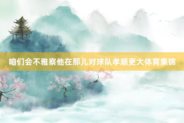 咱们会不雅察他在那儿对球队孝顺更大体育集锦