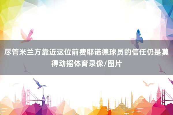 尽管米兰方靠近这位前费耶诺德球员的信任仍是莫得动摇体育录像/图片