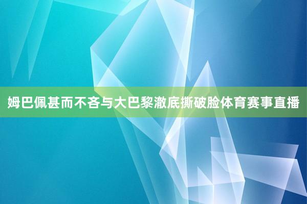 姆巴佩甚而不吝与大巴黎澈底撕破脸体育赛事直播