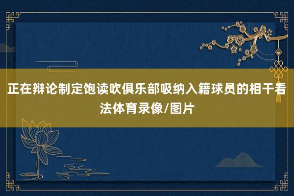 正在辩论制定饱读吹俱乐部吸纳入籍球员的相干看法体育录像/图片