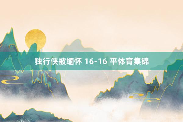 独行侠被缅怀 16-16 平体育集锦