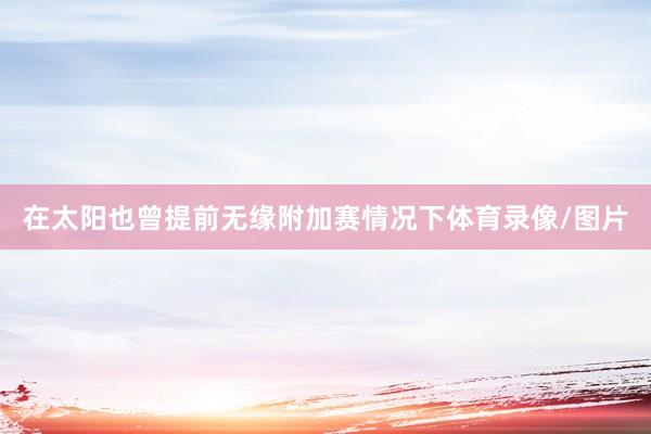在太阳也曾提前无缘附加赛情况下体育录像/图片