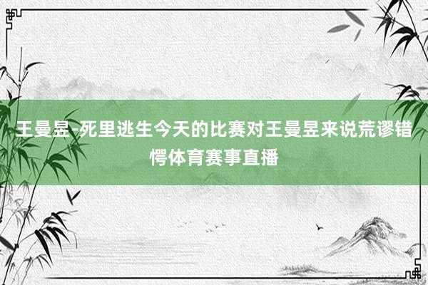 王曼昱-死里逃生今天的比赛对王曼昱来说荒谬错愕体育赛事直播