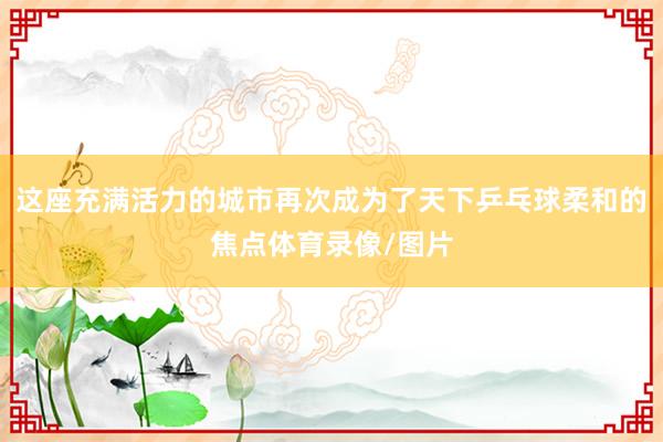 这座充满活力的城市再次成为了天下乒乓球柔和的焦点体育录像/图片