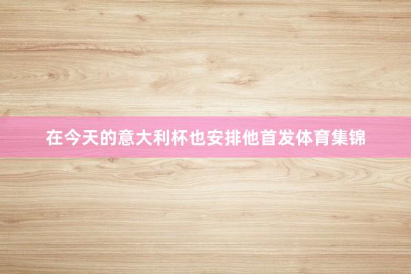 在今天的意大利杯也安排他首发体育集锦