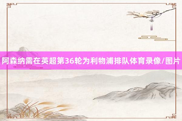 阿森纳需在英超第36轮为利物浦排队体育录像/图片
