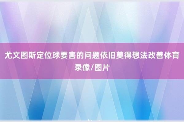 尤文图斯定位球要害的问题依旧莫得想法改善体育录像/图片