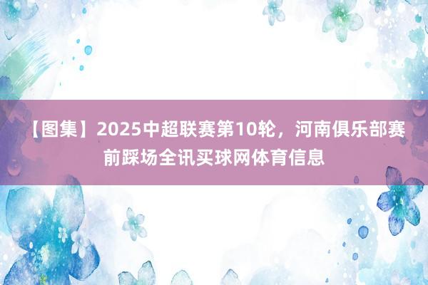 【图集】2025中超联赛第10轮，河南俱乐部赛前踩场全讯买球网体育信息