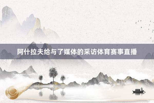 阿什拉夫给与了媒体的采访体育赛事直播