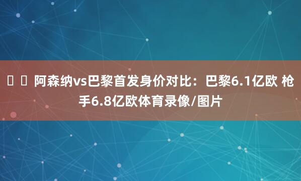 ⚔️阿森纳vs巴黎首发身价对比：巴黎6.1亿欧 枪手6.8亿欧体育录像/图片
