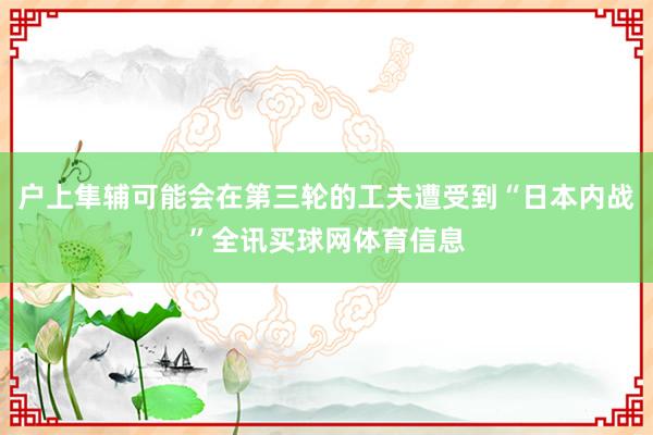 户上隼辅可能会在第三轮的工夫遭受到“日本内战”全讯买球网体育信息