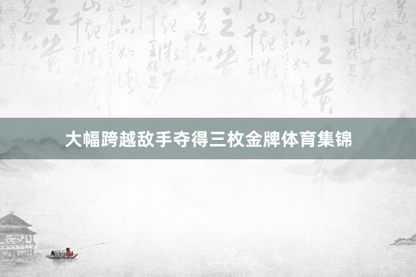 大幅跨越敌手夺得三枚金牌体育集锦