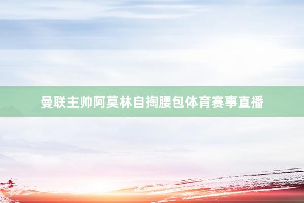 曼联主帅阿莫林自掏腰包体育赛事直播