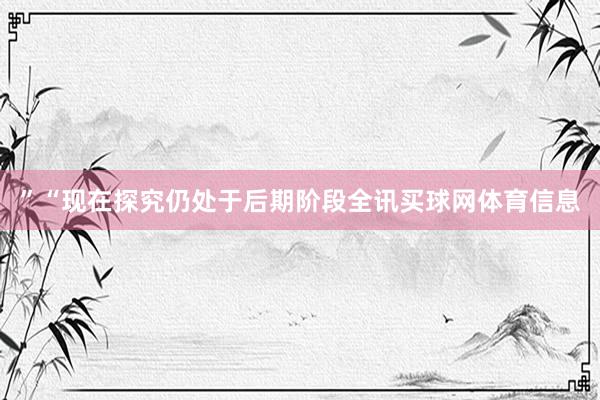 ”　　“现在探究仍处于后期阶段全讯买球网体育信息