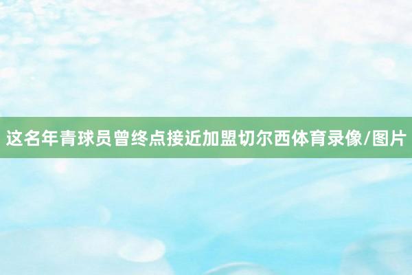 这名年青球员曾终点接近加盟切尔西体育录像/图片