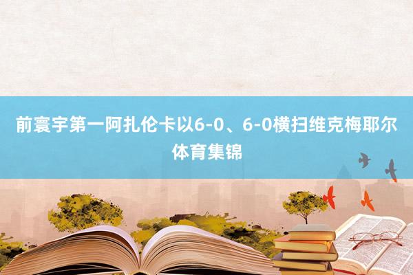 前寰宇第一阿扎伦卡以6-0、6-0横扫维克梅耶尔体育集锦