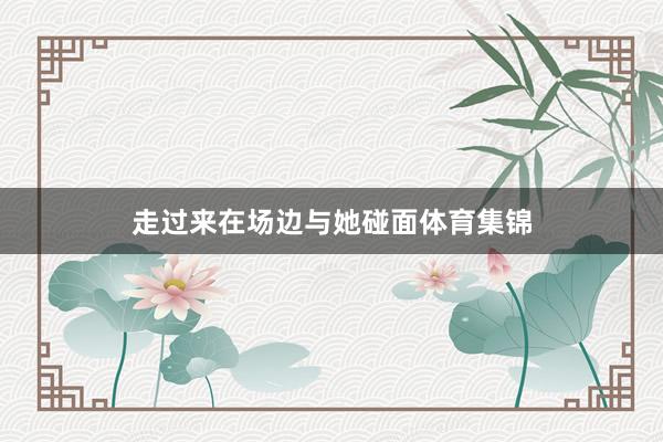 走过来在场边与她碰面体育集锦